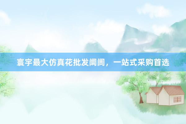 寰宇最大仿真花批发阛阓，一站式采购首选