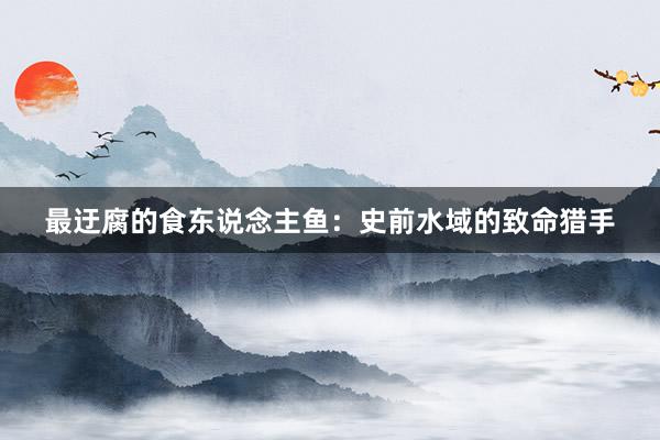 最迂腐的食东说念主鱼：史前水域的致命猎手